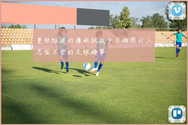 曼联球迷的谦逊挑战今日趣图让人忍俊不禁的足球趣事