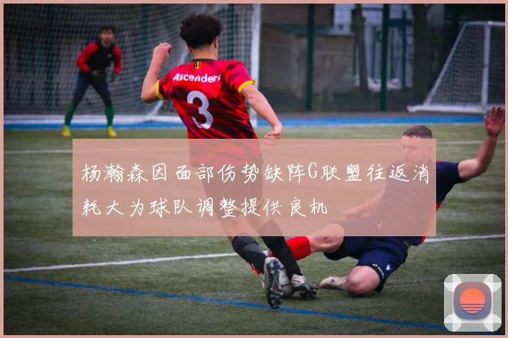 杨瀚森因面部伤势缺阵G联盟往返消耗大为球队调整提供良机