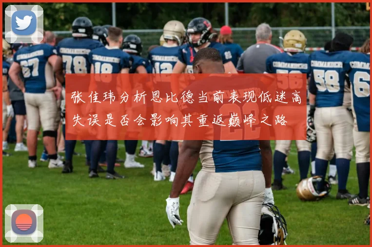 张佳玮分析恩比德当前表现低迷高失误是否会影响其重返巅峰之路
