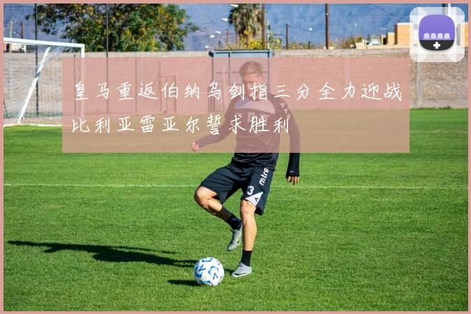 皇马重返伯纳乌剑指三分全力迎战比利亚雷亚尔誓求胜利