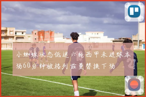 小蜘蛛状态低迷六轮西甲未进球本场60分钟被格列兹曼替换下场