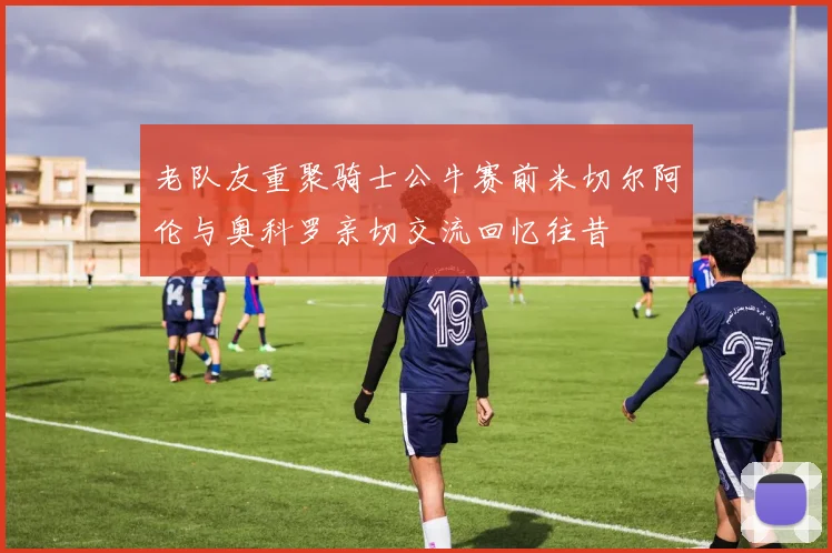 老队友重聚骑士公牛赛前米切尔阿伦与奥科罗亲切交流回忆往昔