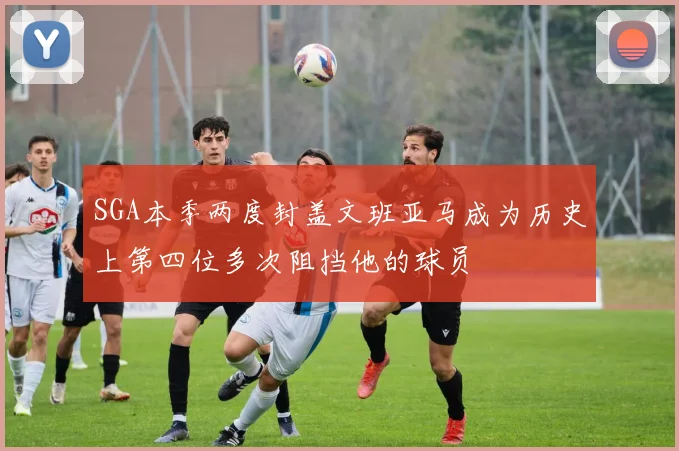 SGA本季两度封盖文班亚马成为历史上第四位多次阻挡他的球员