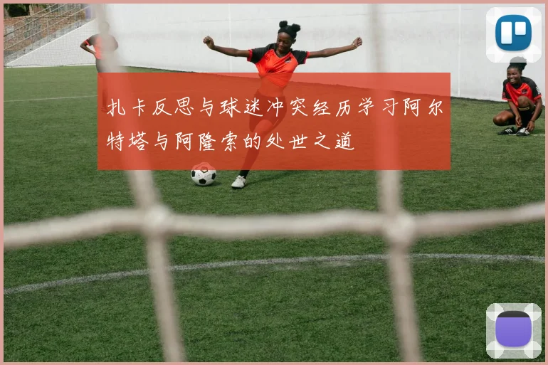 扎卡反思与球迷冲突经历学习阿尔特塔与阿隆索的处世之道