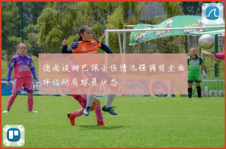 德尚谈姆巴佩小伤情况强调将全面评估所有球员状态