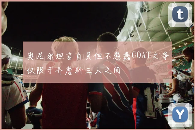 奥尼尔坦言自负但不愚蠢GOAT之争仅限于乔詹科三人之间