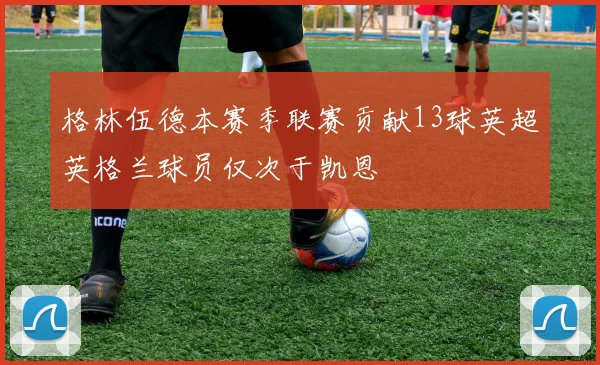 格林伍德本赛季联赛贡献13球英超英格兰球员仅次于凯恩