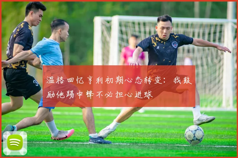 温格回忆亨利初期心态转变：我鼓励他踢中锋不必担心进球