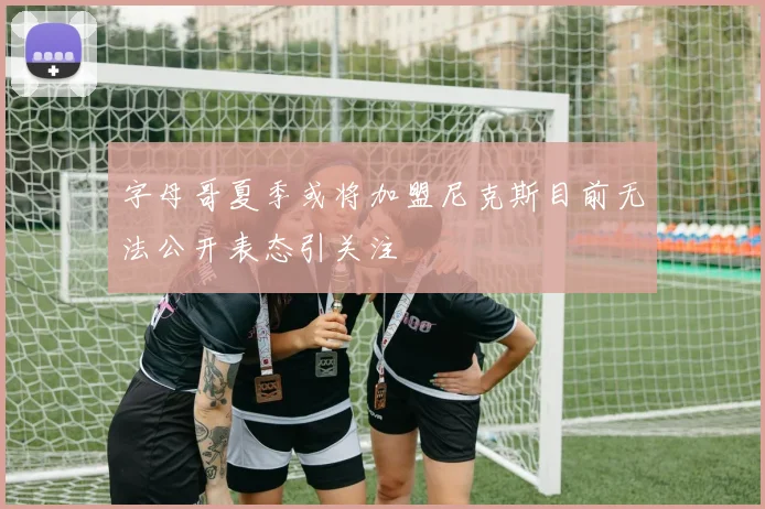 字母哥夏季或将加盟尼克斯目前无法公开表态引关注