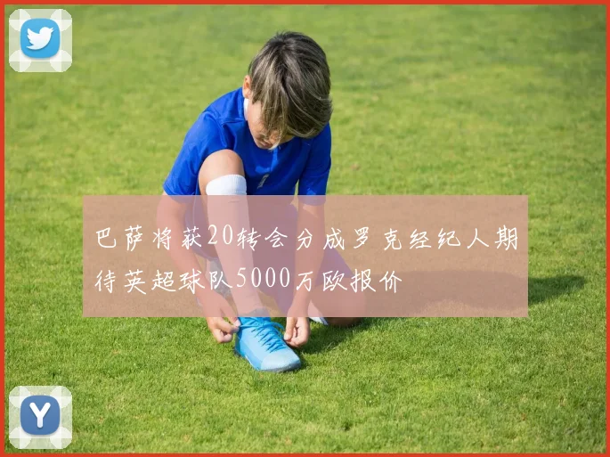 巴萨将获20转会分成罗克经纪人期待英超球队5000万欧报价