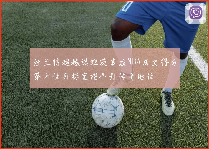 杜兰特超越诺维茨基成NBA历史得分第六位目标直指乔丹传奇地位