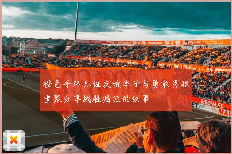 橙色手环见证友谊华子与勇敢男孩重聚分享战胜癌症的故事