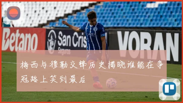 梅西与穆勒交锋历史揭晓谁能在争冠路上笑到最后