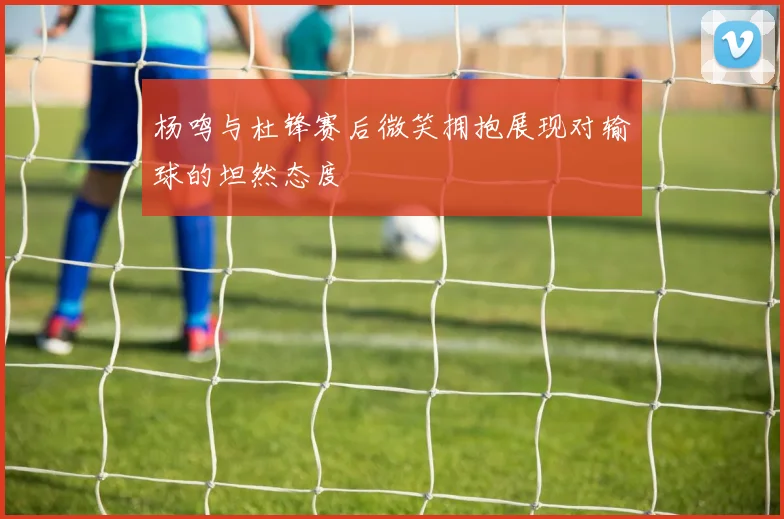 杨鸣与杜锋赛后微笑拥抱展现对输球的坦然态度