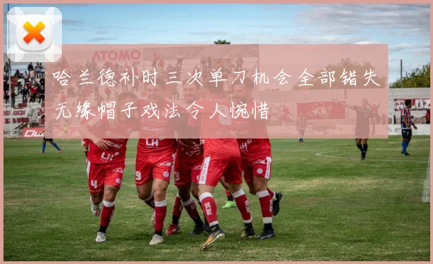 哈兰德补时三次单刀机会全部错失无缘帽子戏法令人惋惜