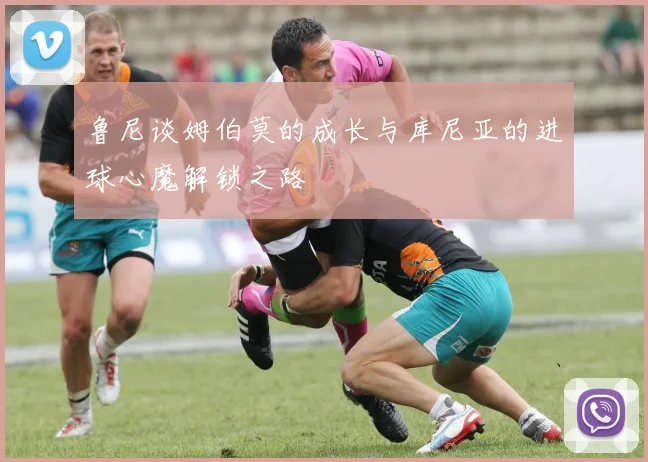 鲁尼谈姆伯莫的成长与库尼亚的进球心魔解锁之路