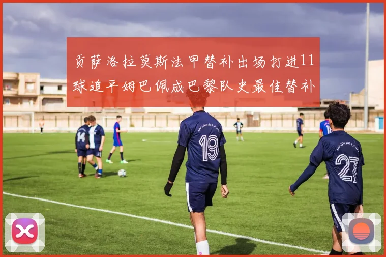 贡萨洛拉莫斯法甲替补出场打进11球追平姆巴佩成巴黎队史最佳替补射手