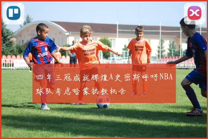 四年三冠成就辉煌A史密斯呼吁NBA球队考虑哈蒙执教机会