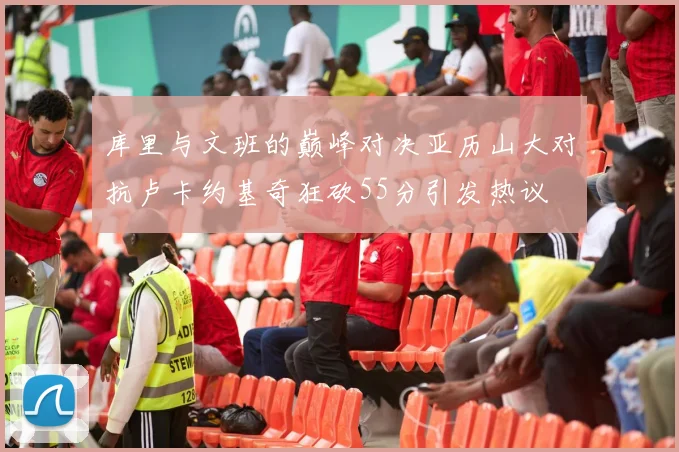 库里与文班的巅峰对决亚历山大对抗卢卡约基奇狂砍55分引发热议