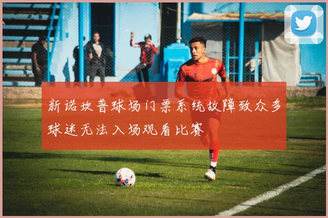 新诺坎普球场门票系统故障致众多球迷无法入场观看比赛