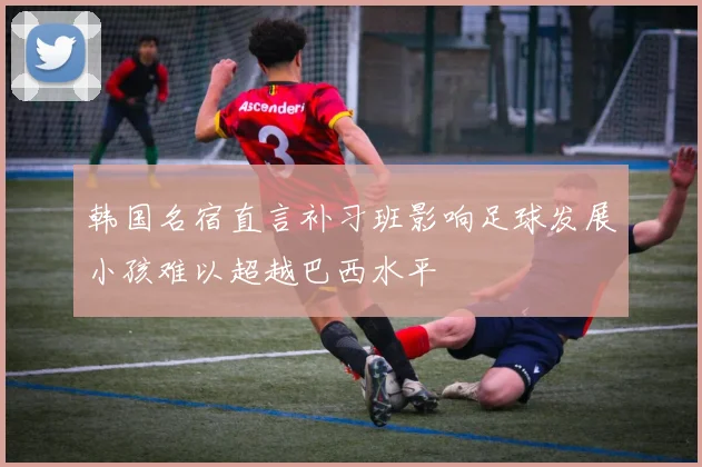 韩国名宿直言补习班影响足球发展小孩难以超越巴西水平