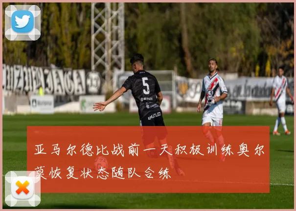 亚马尔德比战前一天积极训练奥尔莫恢复状态随队合练