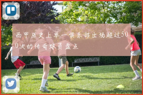西甲历史上单一俱乐部出场超过500次的传奇球员盘点