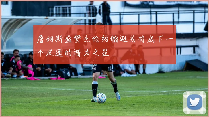 詹姆斯盛赞杰伦约翰逊或将成下一个皮蓬的潜力之星