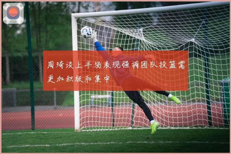 周琦谈上半场表现强调团队投篮需更加积极和集中