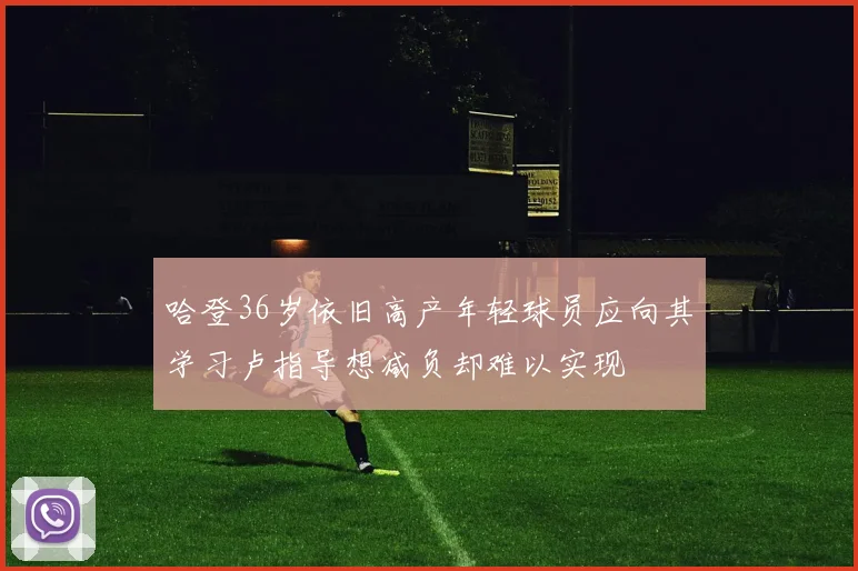 哈登36岁依旧高产年轻球员应向其学习卢指导想减负却难以实现