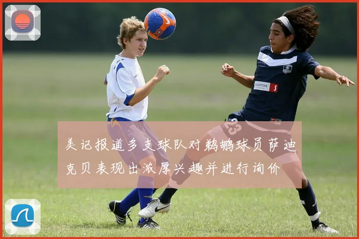美记报道多支球队对鹈鹕球员萨迪克贝表现出浓厚兴趣并进行询价