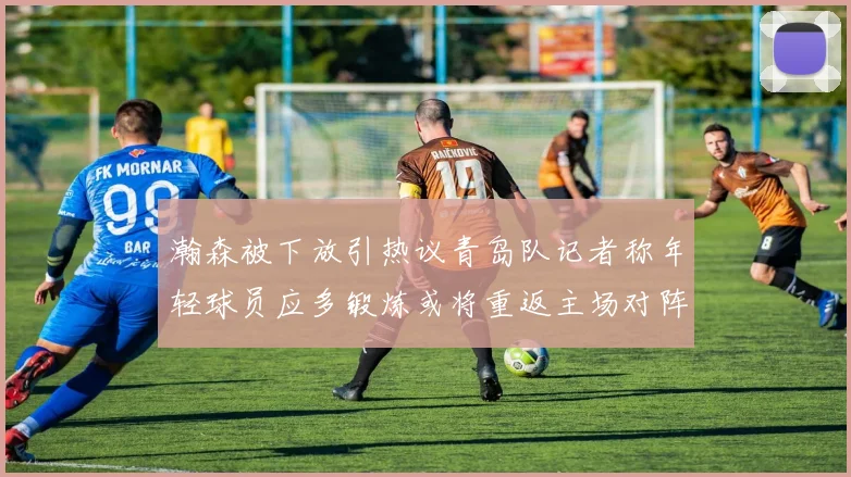 瀚森被下放引热议青岛队记者称年轻球员应多锻炼或将重返主场对阵国王