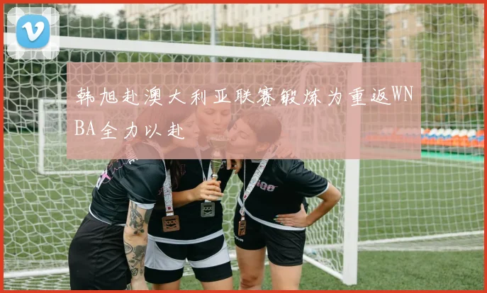 韩旭赴澳大利亚联赛锻炼为重返WNBA全力以赴