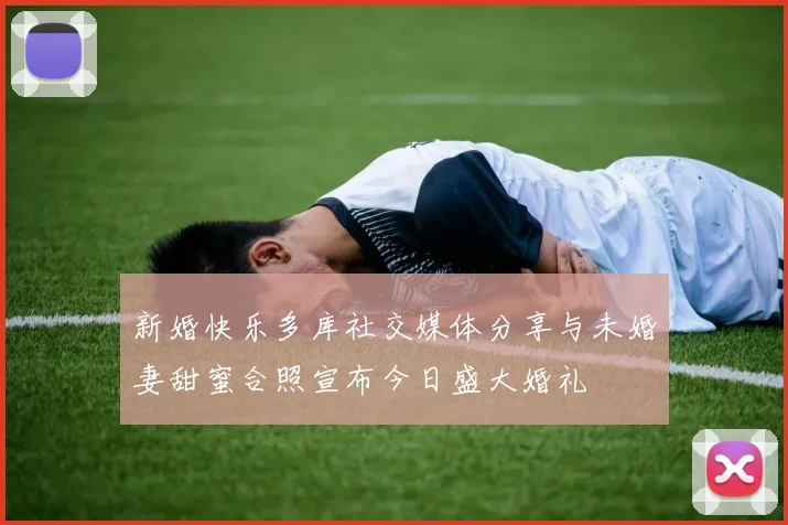 新婚快乐多库社交媒体分享与未婚妻甜蜜合照宣布今日盛大婚礼
