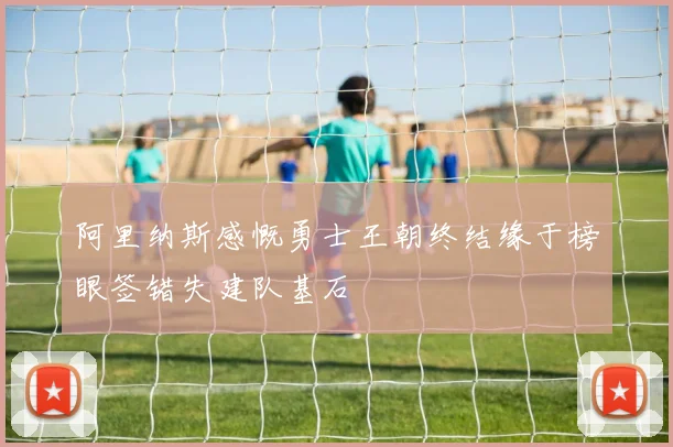 阿里纳斯感慨勇士王朝终结缘于榜眼签错失建队基石
