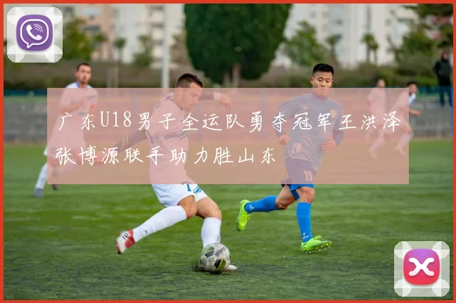广东U18男子全运队勇夺冠军王洪泽张博源联手助力胜山东