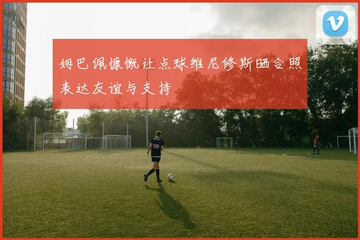 姆巴佩慷慨让点球维尼修斯晒合照表达友谊与支持