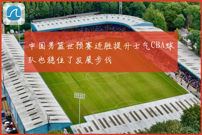 中国男篮世预赛连胜提升士气CBA球队也稳住了发展步伐